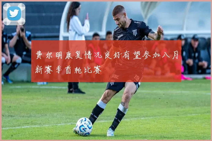 费尔明康复情况良好有望参加八月新赛季首轮比赛