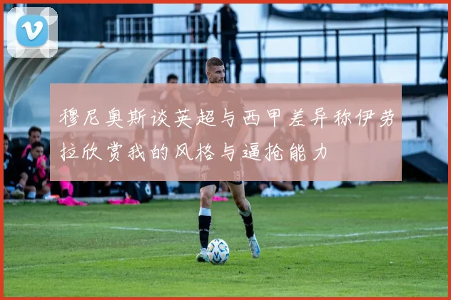 穆尼奥斯谈英超与西甲差异称伊劳拉欣赏我的风格与逼抢能力