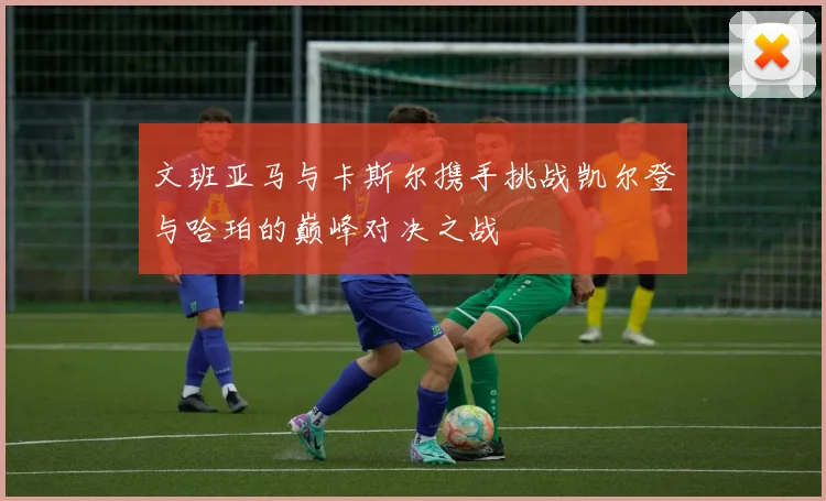 文班亚马与卡斯尔携手挑战凯尔登与哈珀的巅峰对决之战