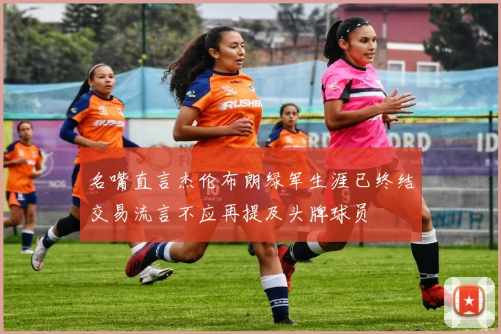 名嘴直言杰伦布朗绿军生涯已终结交易流言不应再提及头牌球员