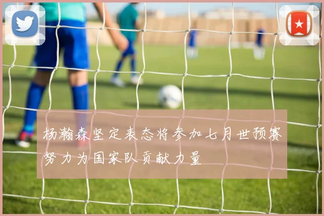 杨瀚森坚定表态将参加七月世预赛努力为国家队贡献力量
