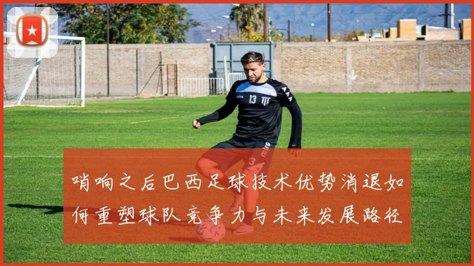 哨响之后巴西足球技术优势消退如何重塑球队竞争力与未来发展路径