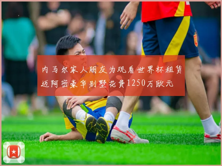 内马尔家人朋友为观看世界杯租赁迈阿密豪华别墅花费1250万欧元