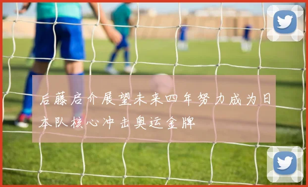 后藤启介展望未来四年努力成为日本队核心冲击奥运金牌