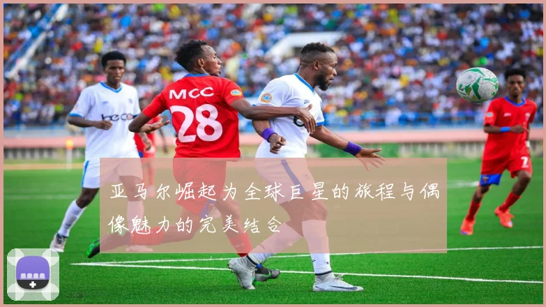 亚马尔崛起为全球巨星的旅程与偶像魅力的完美结合
