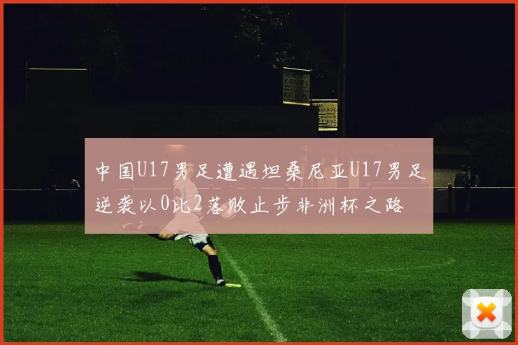 中国U17男足遭遇坦桑尼亚U17男足逆袭以0比2落败止步非洲杯之路
