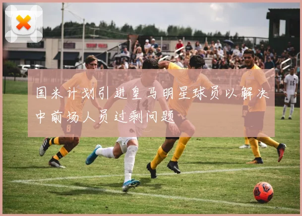 国米计划引进皇马明星球员以解决中前场人员过剩问题