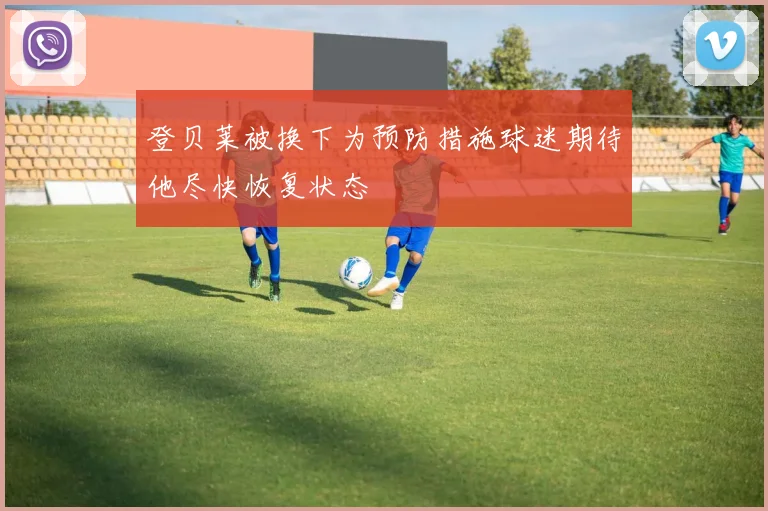 登贝莱被换下为预防措施球迷期待他尽快恢复状态