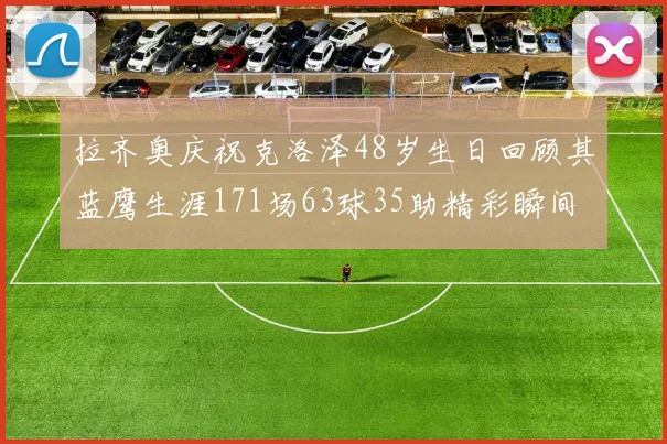 拉齐奥庆祝克洛泽48岁生日回顾其蓝鹰生涯171场63球35助精彩瞬间