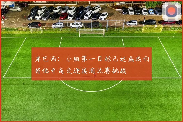 库巴西：小组第一目标已达成我们将低开高走迎接淘汰赛挑战