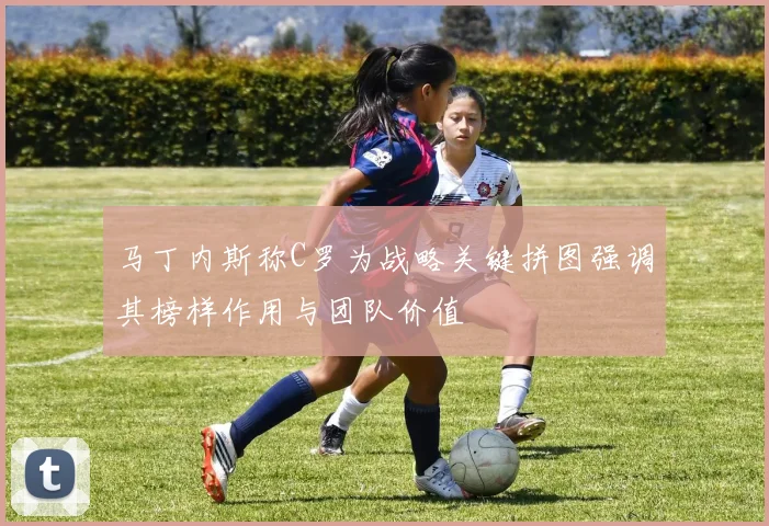 马丁内斯称C罗为战略关键拼图强调其榜样作用与团队价值