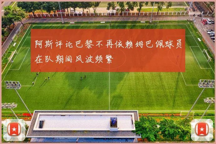 阿斯评论巴黎不再依赖姆巴佩球员在队期间风波频繁