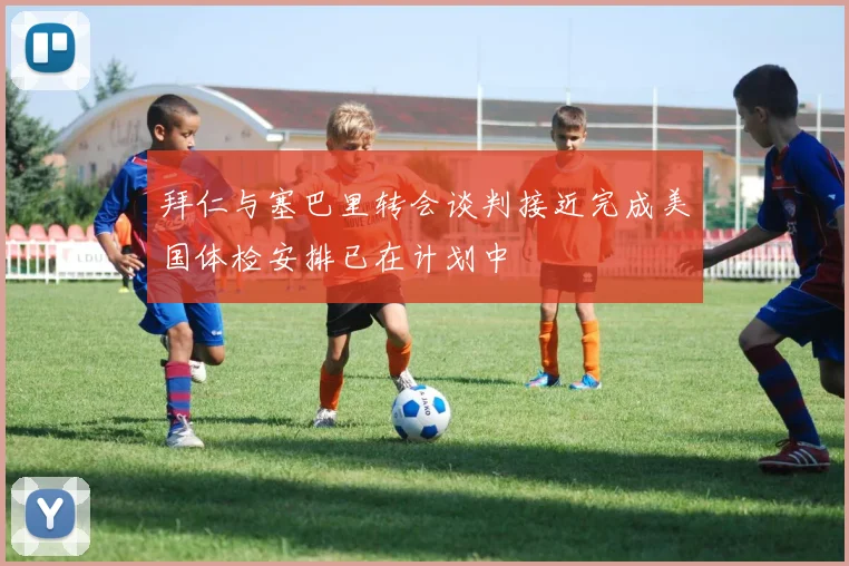拜仁与塞巴里转会谈判接近完成美国体检安排已在计划中