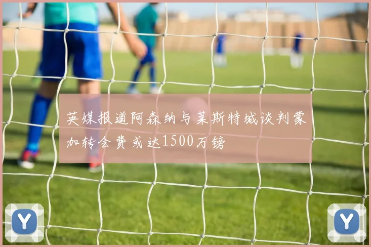 英媒报道阿森纳与莱斯特城谈判蒙加转会费或达1500万镑