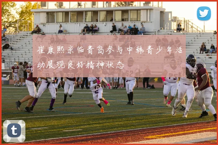 崔康熙亲临青岛参与中韩青少年活动展现良好精神状态